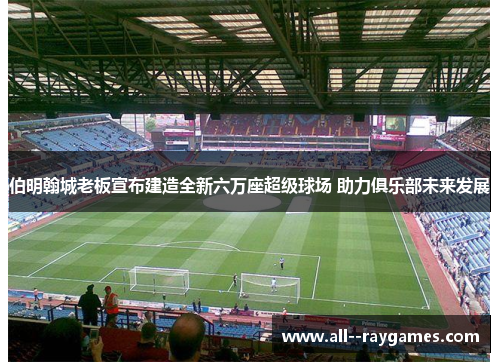 伯明翰城老板宣布建造全新六万座超级球场 助力俱乐部未来发展