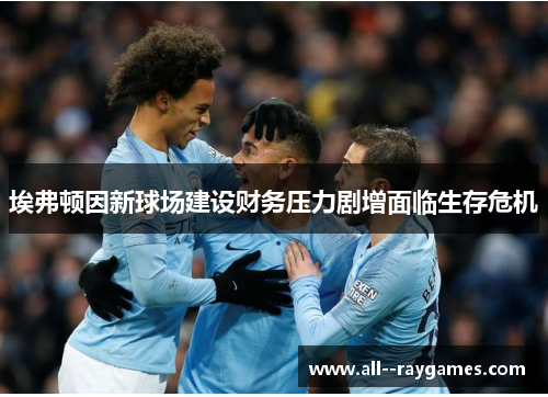 埃弗顿因新球场建设财务压力剧增面临生存危机