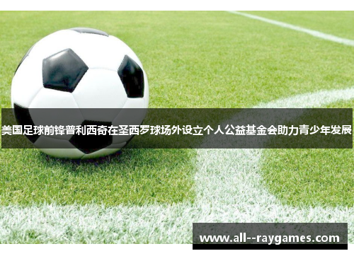 美国足球前锋普利西奇在圣西罗球场外设立个人公益基金会助力青少年发展